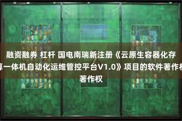 融资融券 杠杆 国电南瑞新注册《云原生容器化存算一体机自动化运维管控平台V1.0》项目的软件著作权