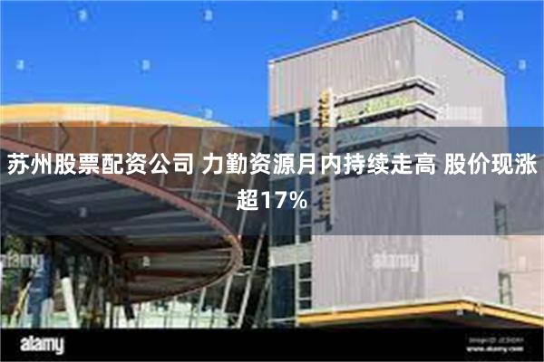 苏州股票配资公司 力勤资源月内持续走高 股价现涨超17%