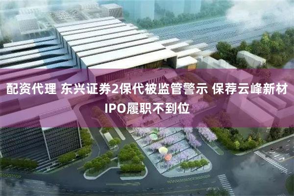 配资代理 东兴证券2保代被监管警示 保荐云峰新材IPO履职不到位