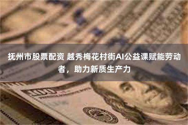 抚州市股票配资 越秀梅花村街AI公益课赋能劳动者，助力新质生产力