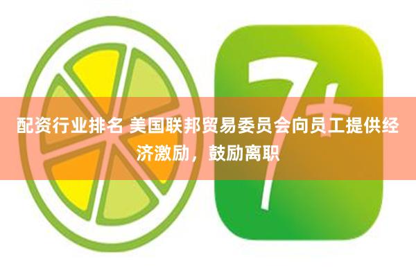 配资行业排名 美国联邦贸易委员会向员工提供经济激励，鼓励离职