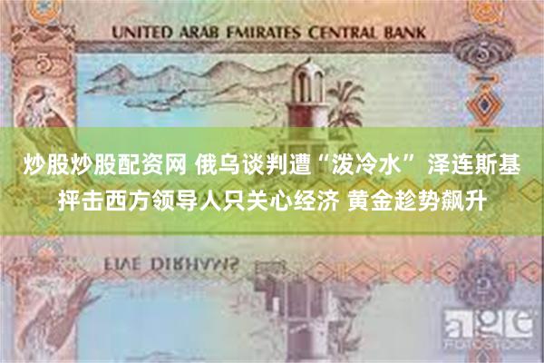 炒股炒股配资网 俄乌谈判遭“泼冷水” 泽连斯基抨击西方领导人只关心经济 黄金趁势飙升