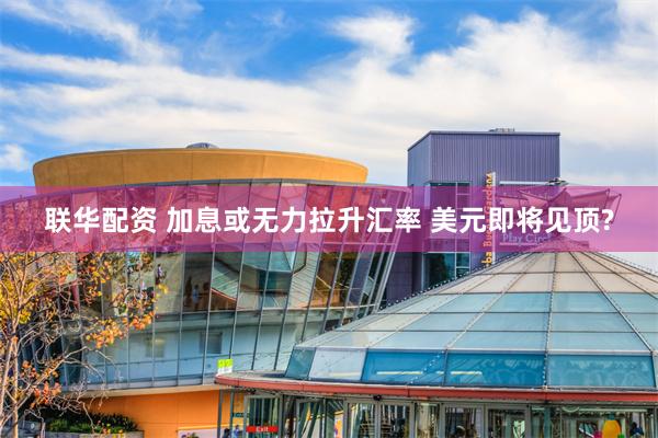 联华配资 加息或无力拉升汇率 美元即将见顶?
