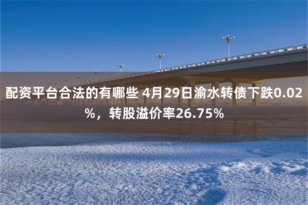 配资平台合法的有哪些 4月29日渝水转债下跌0.02%，转股溢价率26.75%
