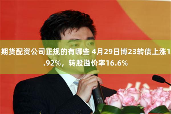 期货配资公司正规的有哪些 4月29日博23转债上涨1.92%，转股溢价率16.6%