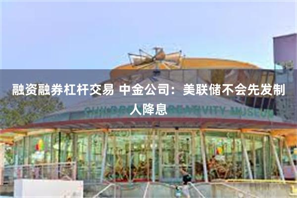 融资融券杠杆交易 中金公司：美联储不会先发制人降息