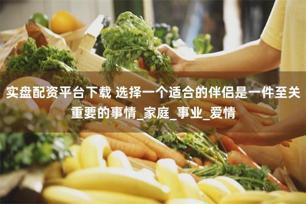实盘配资平台下载 选择一个适合的伴侣是一件至关重要的事情_家庭_事业_爱情