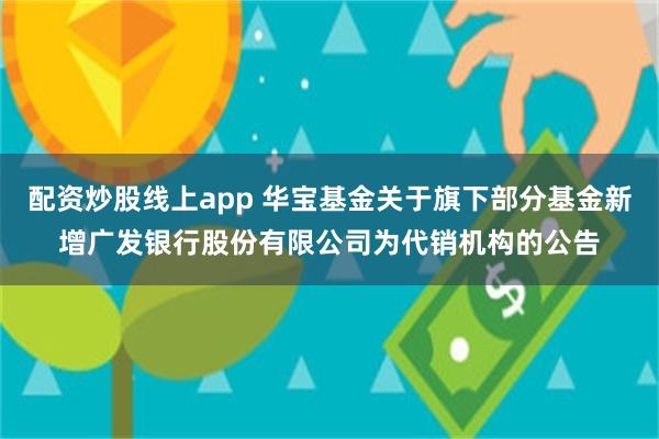 配资炒股线上app 华宝基金关于旗下部分基金新增广发银行股份有限公司为代销机构的公告
