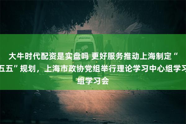 大牛时代配资是实盘吗 更好服务推动上海制定“十五五”规划，上海市政协党组举行理论学习中心组学习会