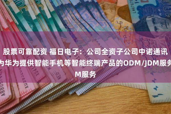 股票可靠配资 福日电子：公司全资子公司中诺通讯为华为提供智能手机等智能终端产品的ODM/JDM服务