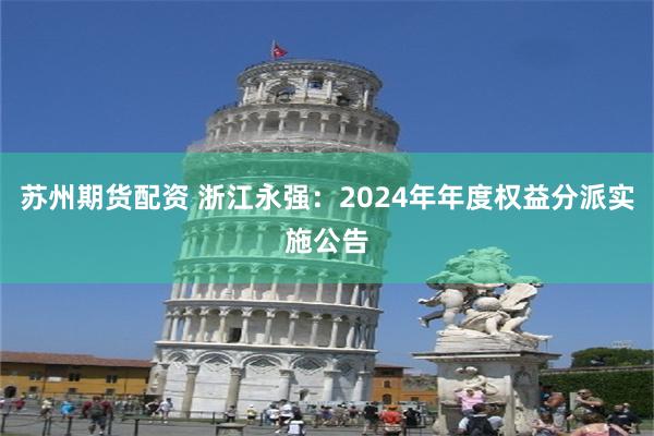 苏州期货配资 浙江永强：2024年年度权益分派实施公告