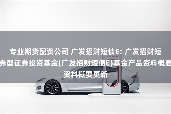 专业期货配资公司 广发招财短债E: 广发招财短债债券型证券投资基金(广发招财短债E)基金产品资料概要更新