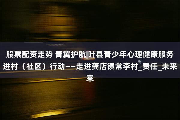 股票配资走势 青翼护航|叶县青少年心理健康服务进村（社区）行动——走进龚店镇常李村_责任_未来