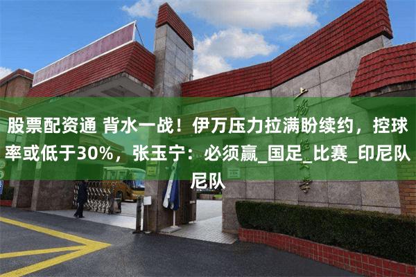 股票配资通 背水一战！伊万压力拉满盼续约，控球率或低于30%，张玉宁：必须赢_国足_比赛_印尼队