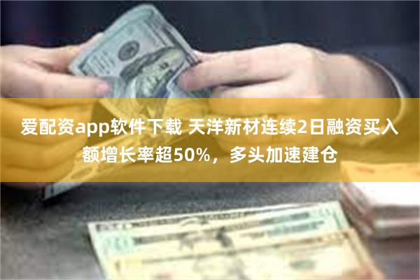 爱配资app软件下载 天洋新材连续2日融资买入额增长率超50%，多头加速建仓