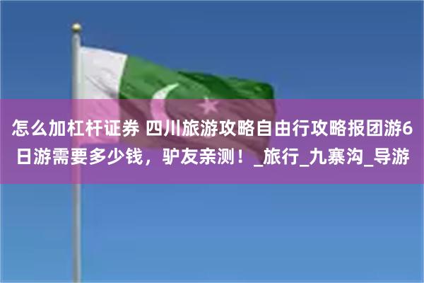 怎么加杠杆证券 四川旅游攻略自由行攻略报团游6日游需要多少钱，驴友亲测！_旅行_九寨沟_导游