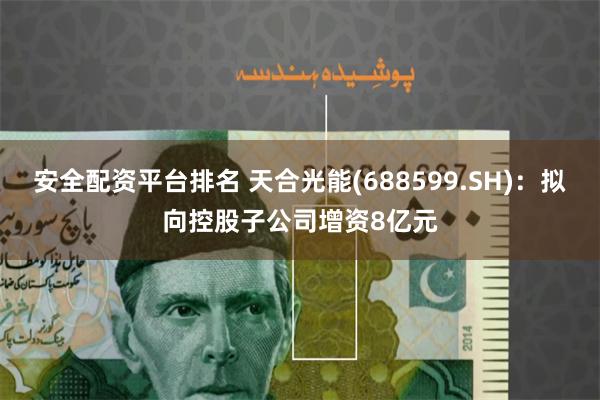 安全配资平台排名 天合光能(688599.SH)：拟向控股子公司增资8亿元