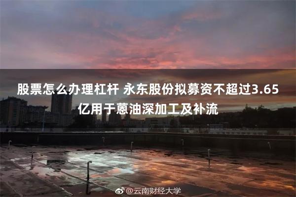股票怎么办理杠杆 永东股份拟募资不超过3.65亿用于蒽油深加工及补流