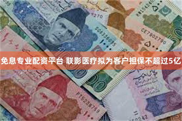 免息专业配资平台 联影医疗拟为客户担保不超过5亿