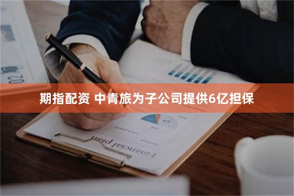 期指配资 中青旅为子公司提供6亿担保