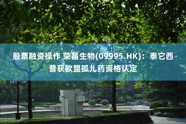 股票融资操作 荣昌生物(09995.HK)：泰它西普获欧盟孤儿药资格认定