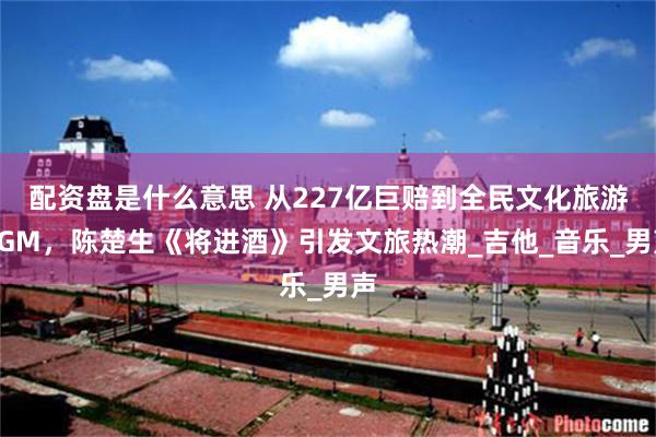 配资盘是什么意思 从227亿巨赔到全民文化旅游BGM，陈楚生《将进酒》引发文旅热潮_吉他_音乐_男声