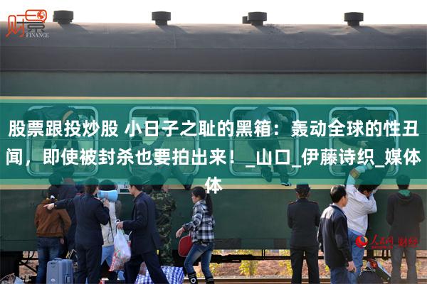 股票跟投炒股 小日子之耻的黑箱：轰动全球的性丑闻，即使被封杀也要拍出来！_山口_伊藤诗织_媒体