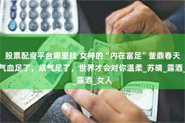 股票配资平台哪里找 女神的“内在富足”釜鼎春天香：气血足了，底气足了，世界才会对你温柔_苏晴_露酒_女人