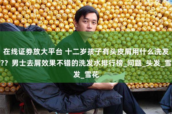 在线证劵放大平台 十二岁孩子有头皮屑用什么洗发水?？男士去屑效果不错的洗发水排行榜_问题_头发_雪花