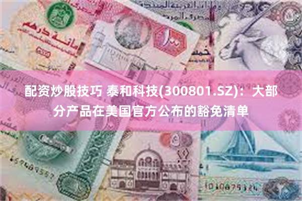 配资炒股技巧 泰和科技(300801.SZ)：大部分产品在美国官方公布的豁免清单