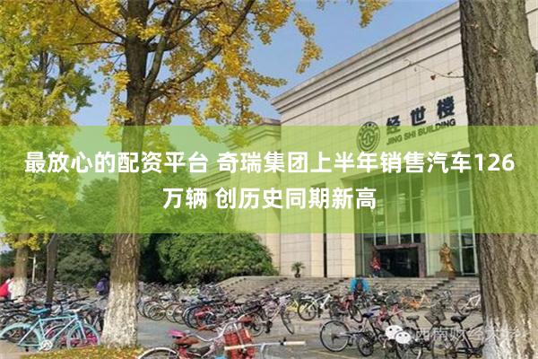 最放心的配资平台 奇瑞集团上半年销售汽车126万辆 创历史同期新高