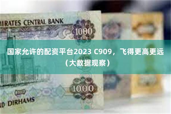国家允许的配资平台2023 C909，飞得更高更远（大数据观察）