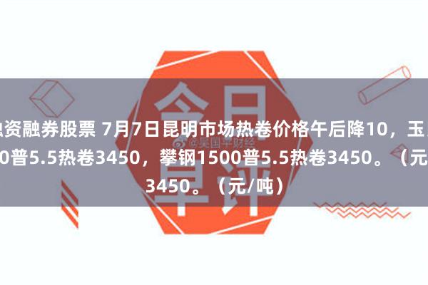 融资融券股票 7月7日昆明市场热卷价格午后降10，玉昆1500普5.5热卷3450，攀钢1500普5.5热卷3450。（元/吨）