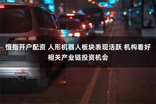 恒指开户配资 人形机器人板块表现活跃 机构看好相关产业链投资机会