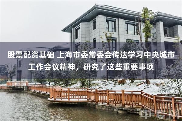 股票配资基础 上海市委常委会传达学习中央城市工作会议精神，研究了这些重要事项