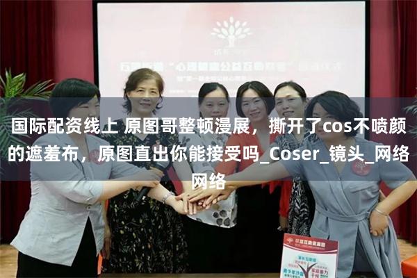 国际配资线上 原图哥整顿漫展，撕开了cos不喷颜的遮羞布，原图直出你能接受吗_Coser_镜头_网络