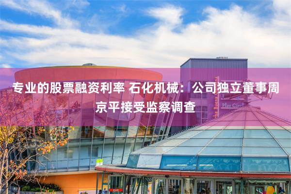 专业的股票融资利率 石化机械：公司独立董事周京平接受监察调查