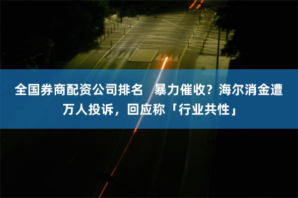 全国券商配资公司排名   暴力催收？海尔消金遭万人投诉，回应称「行业共性」