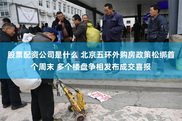 股票配资公司是什么 北京五环外购房政策松绑首个周末 多个楼盘争相发布成交喜报