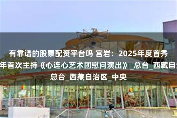 有靠谱的股票配资平台吗 宫岩：2025年度首秀，出道19年首次主持《心连心艺术团慰问演出》_总台_西藏自治区_中央