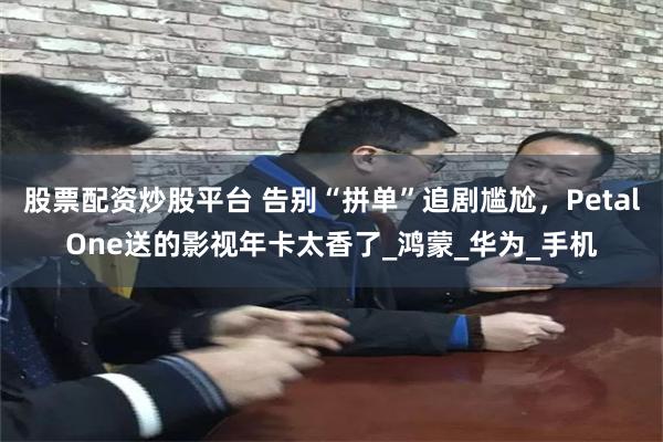 股票配资炒股平台 告别“拼单”追剧尴尬，PetalOne送的影视年卡太香了_鸿蒙_华为_手机