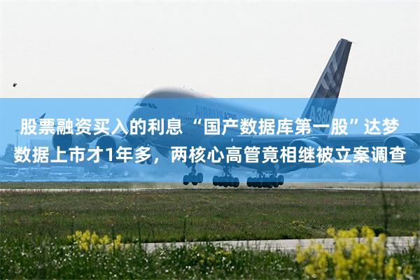 股票融资买入的利息 “国产数据库第一股”达梦数据上市才1年多，两核心高管竟相继被立案调查