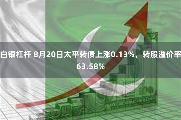 白银杠杆 8月20日太平转债上涨0.13%，转股溢价率63.58%
