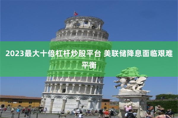 2023最大十倍杠杆炒股平台 美联储降息面临艰难平衡