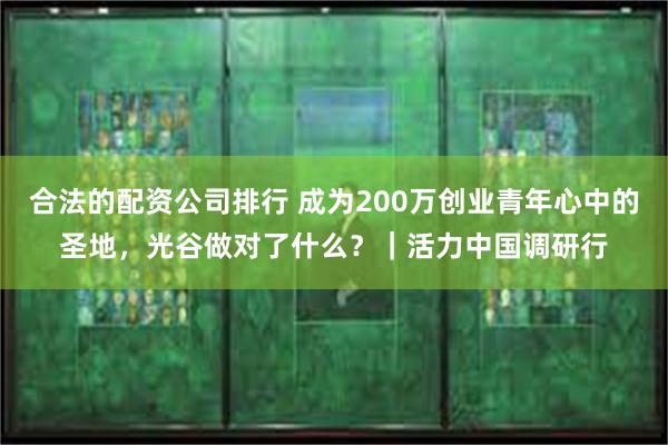合法的配资公司排行 成为200万创业青年心中的圣地，光谷做对了什么？｜活力中国调研行