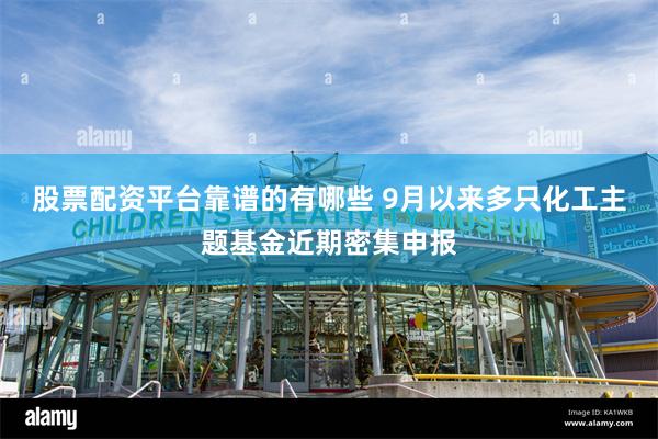 股票配资平台靠谱的有哪些 9月以来多只化工主题基金近期密集申报