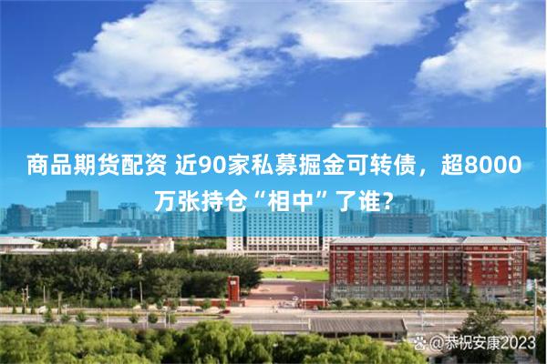 商品期货配资 近90家私募掘金可转债，超8000万张持仓“相中”了谁？