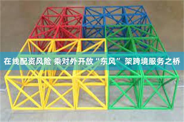 在线配资风险 乘对外开放“东风” 架跨境服务之桥