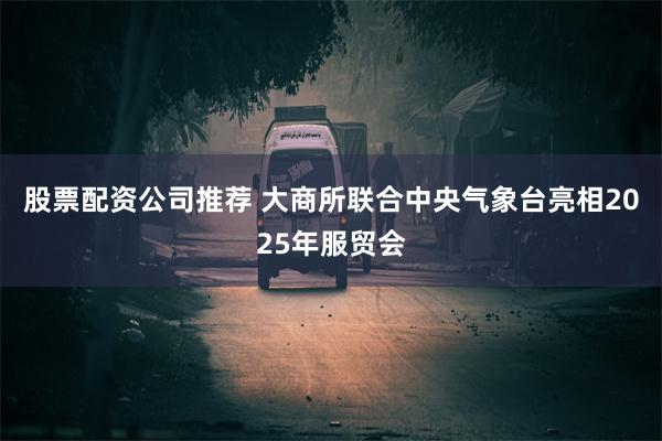 股票配资公司推荐 大商所联合中央气象台亮相2025年服贸会