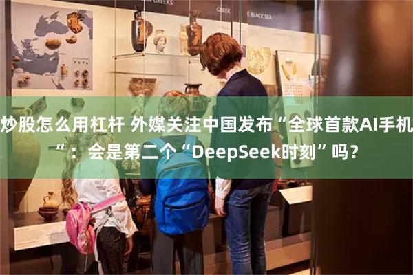 炒股怎么用杠杆 外媒关注中国发布“全球首款AI手机”:会是第二个“DeepSeek时刻”吗?